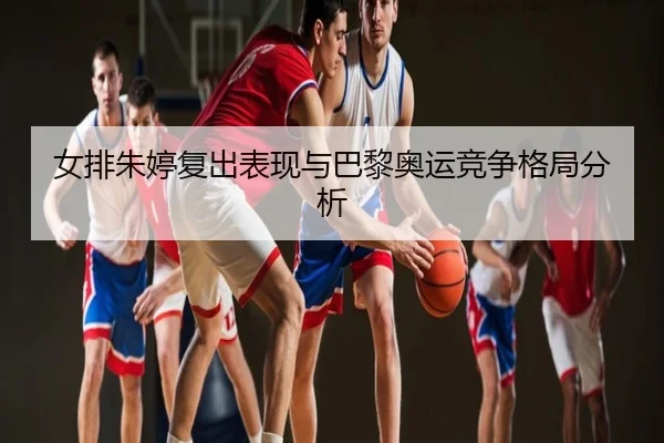 女排朱婷复出表现与巴黎奥运竞争格局分析 - dongsheng